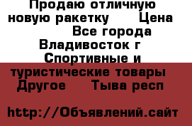 Продаю отличную новую ракетку :) › Цена ­ 3 500 - Все города, Владивосток г. Спортивные и туристические товары » Другое   . Тыва респ.